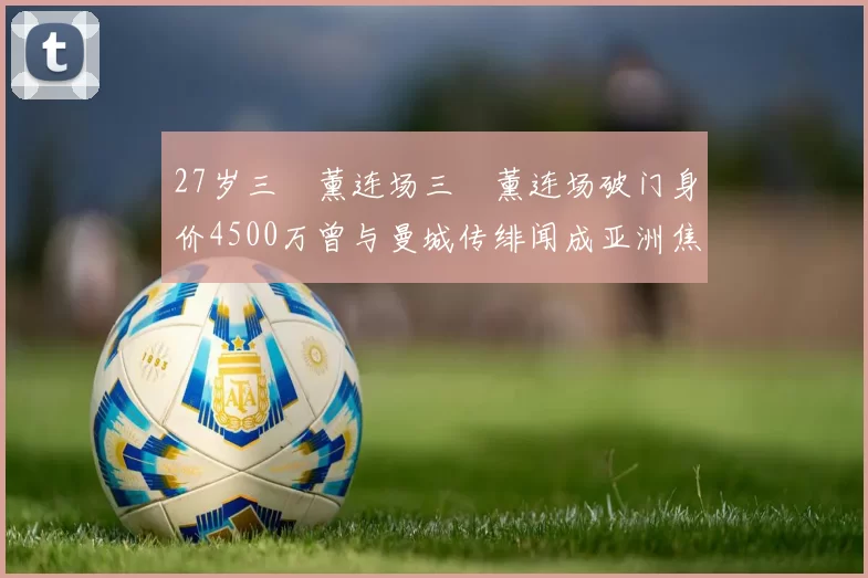 27岁三笘薰连场三笘薰连场破门身价4500万曾与曼城传绯闻成亚洲焦点